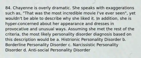 84. Chayenne is overly dramatic. She speaks with exaggerations such as, "That was the most incredible movie I've ever seen", yet wouldn't be able to describe why she liked it. In addition, she is hyper-concerned about her appearance and dresses in provocative and unusual ways. Assuming she met the rest of the criteria, the most likely personality disorder diagnosis based on this description would be a. Histrionic Personality Disorder b. Borderline Personality Disorder c. Narcissistic Personality Disorder d. Anti-social Personality Disorder