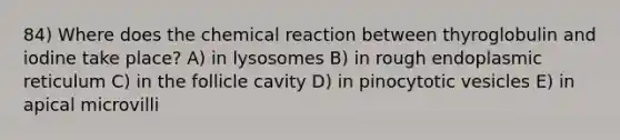 84) Where does the chemical reaction between thyroglobulin and iodine take place? A) in lysosomes B) in rough endoplasmic reticulum C) in the follicle cavity D) in pinocytotic vesicles E) in apical microvilli