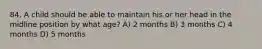 84. A child should be able to maintain his or her head in the midline position by what age? A) 2 months B) 3 months C) 4 months D) 5 months