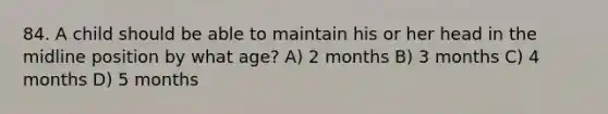 84. A child should be able to maintain his or her head in the midline position by what age? A) 2 months B) 3 months C) 4 months D) 5 months