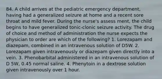 84. A child arrives at the pediatric emergency department, having had a generalized seizure at home and a recent sore throat and mild fever. During the nurse's assess ment, the child begins to have generalized tonic-clonic seizure activity. The drug of choice and method of administration the nurse expects the physician to order are which of the following? 1. Lorezapam and diazepam, combined in an intravenous solution of D5W. 2. Lorezapam given intravenously or diazepam given directly into a vein. 3. Phenobarbital administered in an intravenous solution of D 5W, 0.45 normal saline. 4. Phenytoin in a dextrose solution given intravenously over 1 hour.