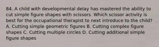 84. A child with developmental delay has mastered the ability to cut simple figure shapes with scissors. Which scissor activity is best for the occupational therapist to next introduce to the child? A. Cutting simple geometric figures B. Cutting complex figure shapes C. Cutting multiple circles D. Cutting additional simple figure shapes