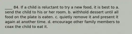 ____ 84. If a child is reluctant to try a new food, it is best to a. send the child to his or her room. b. withhold dessert until all food on the plate is eaten. c. quietly remove it and present it again at another time. d. encourage other family members to coax the child to eat it.