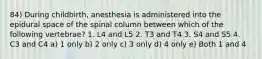 84) During childbirth, anesthesia is administered into the epidural space of the spinal column between which of the following vertebrae? 1. L4 and L5 2. T3 and T4 3. S4 and S5 4. C3 and C4 a) 1 only b) 2 only c) 3 only d) 4 only e) Both 1 and 4