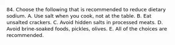 84. Choose the following that is recommended to reduce dietary sodium. A. Use salt when you cook, not at the table. B. Eat unsalted crackers. C. Avoid hidden salts in processed meats. D. Avoid brine-soaked foods, pickles, olives. E. All of the choices are recommended.