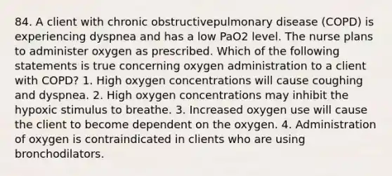 84. A client with chronic obstructivepulmonary disease (COPD) is experiencing dyspnea and has a low PaO2 level. The nurse plans to administer oxygen as prescribed. Which of the following statements is true concerning oxygen administration to a client with COPD? 1. High oxygen concentrations will cause coughing and dyspnea. 2. High oxygen concentrations may inhibit the hypoxic stimulus to breathe. 3. Increased oxygen use will cause the client to become dependent on the oxygen. 4. Administration of oxygen is contraindicated in clients who are using bronchodilators.