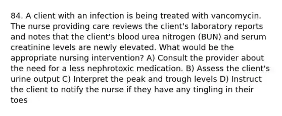 84. A client with an infection is being treated with vancomycin. The nurse providing care reviews the client's laboratory reports and notes that the client's blood urea nitrogen (BUN) and serum creatinine levels are newly elevated. What would be the appropriate nursing intervention? A) Consult the provider about the need for a less nephrotoxic medication. B) Assess the client's urine output C) Interpret the peak and trough levels D) Instruct the client to notify the nurse if they have any tingling in their toes