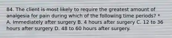 84. The client is most likely to require the greatest amount of analgesia for pain during which of the following time periods? * A. Immediately after surgery B. 4 hours after surgery C. 12 to 36 hours after surgery D. 48 to 60 hours after surgery.