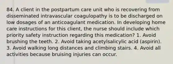 84. A client in the postpartum care unit who is recovering from disseminated intravascular coagulopathy is to be discharged on low dosages of an anticoagulant medication. In developing home care instructions for this client, the nurse should include which priority safety instruction regarding this medication? 1. Avoid brushing the teeth. 2. Avoid taking acetylsalicylic acid (aspirin). 3. Avoid walking long distances and climbing stairs. 4. Avoid all activities because bruising injuries can occur.