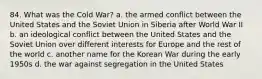 84. What was the Cold War? a. the armed conflict between the United States and the Soviet Union in Siberia after World War II b. an ideological conflict between the United States and the Soviet Union over different interests for Europe and the rest of the world c. another name for the Korean War during the early 1950s d. the war against segregation in the United States