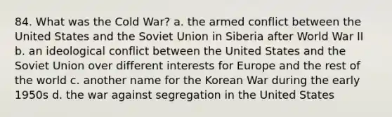 84. What was the Cold War? a. the armed conflict between the United States and the Soviet Union in Siberia after World War II b. an ideological conflict between the United States and the Soviet Union over different interests for Europe and the rest of the world c. another name for the Korean War during the early 1950s d. the war against segregation in the United States