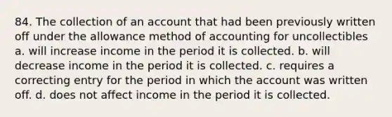 84. The collection of an account that had been previously written off under the allowance method of accounting for uncollectibles a. will increase income in the period it is collected. b. will decrease income in the period it is collected. c. requires a correcting entry for the period in which the account was written off. d. does not affect income in the period it is collected.