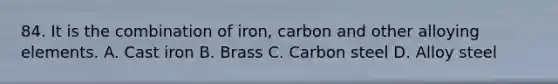 84. It is the combination of iron, carbon and other alloying elements. A. Cast iron B. Brass C. Carbon steel D. Alloy steel