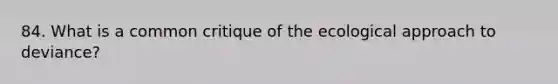 84. What is a common critique of the ecological approach to deviance?