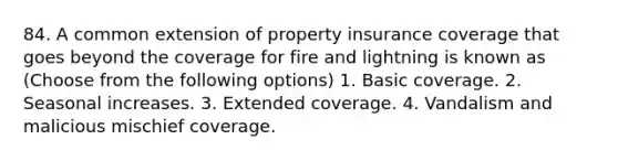 84. A common extension of property insurance coverage that goes beyond the coverage for fire and lightning is known as (Choose from the following options) 1. Basic coverage. 2. Seasonal increases. 3. Extended coverage. 4. Vandalism and malicious mischief coverage.