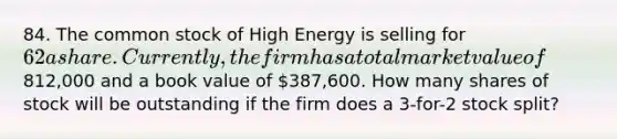 84. The common stock of High Energy is selling for 62 a share. Currently, the firm has a total market value of812,000 and a book value of 387,600. How many shares of stock will be outstanding if the firm does a 3-for-2 stock split?