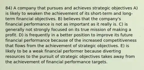 84) A company that pursues and achieves strategic objectives A) is likely to weaken the achievement of its short-term and long-term financial objectives. B) believes that the company's financial performance is not as important as it really is. C) is generally not strongly focused on its true mission of making a profit. D) is frequently in a better position to improve its future financial performance because of the increased competitiveness that flows from the achievement of strategic objectives. E) is likely to be a weak financial performer because diverting resources to the pursuit of strategic objectives takes away from the achievement of financial performance targets.