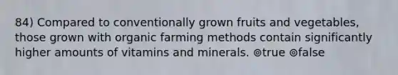 84) Compared to conventionally grown fruits and vegetables, those grown with organic farming methods contain significantly higher amounts of vitamins and minerals. ⊚true ⊚false