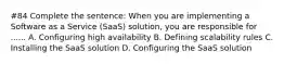 #84 Complete the sentence: When you are implementing a Software as a Service (SaaS) solution, you are responsible for ...... A. Configuring high availability B. Defining scalability rules C. Installing the SaaS solution D. Configuring the SaaS solution