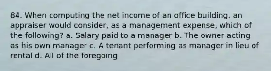 84. When computing the net income of an office building, an appraiser would consider, as a management expense, which of the following? a. Salary paid to a manager b. The owner acting as his own manager c. A tenant performing as manager in lieu of rental d. All of the foregoing