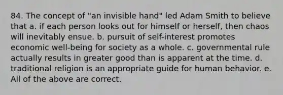 84. The concept of "an invisible hand" led Adam Smith to believe that a. if each person looks out for himself or herself, then chaos will inevitably ensue. b. pursuit of self-interest promotes economic well-being for society as a whole. c. governmental rule actually results in greater good than is apparent at the time. d. traditional religion is an appropriate guide for human behavior. e. All of the above are correct.