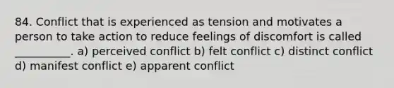 84. Conflict that is experienced as tension and motivates a person to take action to reduce feelings of discomfort is called __________. a) perceived conflict b) felt conflict c) distinct conflict d) manifest conflict e) apparent conflict