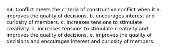 84. Conflict meets the criteria of constructive conflict when it a. improves the quality of decisions. b. encourages interest and curiosity of members. c. increases tensions to stimulate creativity. d. increases tensions to stimulate creativity and improves the quality of decisions. e. improves the quality of decisions and encourages interest and curiosity of members.