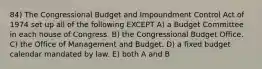 84) The Congressional Budget and Impoundment Control Act of 1974 set up all of the following EXCEPT A) a Budget Committee in each house of Congress. B) the Congressional Budget Office. C) the Office of Management and Budget. D) a fixed budget calendar mandated by law. E) both A and B