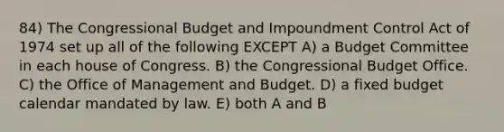 84) The Congressional Budget and Impoundment Control Act of 1974 set up all of the following EXCEPT A) a Budget Committee in each house of Congress. B) the Congressional Budget Office. C) the Office of Management and Budget. D) a fixed budget calendar mandated by law. E) both A and B