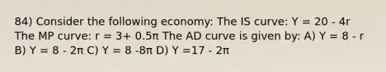 84) Consider the following economy: The IS curve: Y = 20 - 4r The MP curve: r = 3+ 0.5π The AD curve is given by: A) Y = 8 - r B) Y = 8 - 2π C) Y = 8 -8π D) Y =17 - 2π