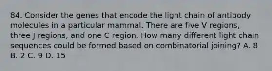 84. Consider the genes that encode the light chain of antibody molecules in a particular mammal. There are five V regions, three J regions, and one C region. How many different light chain sequences could be formed based on combinatorial joining? A. 8 B. 2 C. 9 D. 15