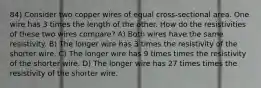 84) Consider two copper wires of equal cross-sectional area. One wire has 3 times the length of the other. How do the resistivities of these two wires compare? A) Both wires have the same resistivity. B) The longer wire has 3 times the resistivity of the shorter wire. C) The longer wire has 9 times times the resistivity of the shorter wire. D) The longer wire has 27 times times the resistivity of the shorter wire.