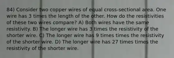 84) Consider two copper wires of equal cross-sectional area. One wire has 3 times the length of the other. How do the resistivities of these two wires compare? A) Both wires have the same resistivity. B) The longer wire has 3 times the resistivity of the shorter wire. C) The longer wire has 9 times times the resistivity of the shorter wire. D) The longer wire has 27 times times the resistivity of the shorter wire.