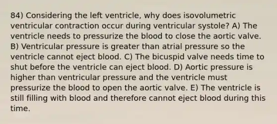 84) Considering the left ventricle, why does isovolumetric ventricular contraction occur during ventricular systole? A) The ventricle needs to pressurize the blood to close the aortic valve. B) Ventricular pressure is greater than atrial pressure so the ventricle cannot eject blood. C) The bicuspid valve needs time to shut before the ventricle can eject blood. D) Aortic pressure is higher than ventricular pressure and the ventricle must pressurize the blood to open the aortic valve. E) The ventricle is still filling with blood and therefore cannot eject blood during this time.