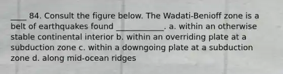 ____ 84. Consult the figure below. The Wadati-Benioff zone is a belt of earthquakes found ____________. a. within an otherwise stable continental interior b. within an overriding plate at a subduction zone c. within a downgoing plate at a subduction zone d. along mid-ocean ridges