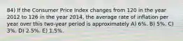 84) If the Consumer Price Index changes from 120 in the year 2012 to 126 in the year 2014, the average rate of inflation per year over this two-year period is approximately A) 6%. B) 5%. C) 3%. D) 2.5%. E) 1.5%.