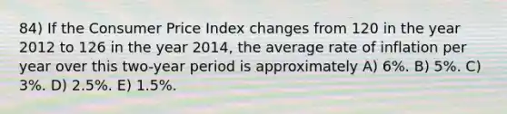 84) If the Consumer Price Index changes from 120 in the year 2012 to 126 in the year 2014, the average rate of inflation per year over this two-year period is approximately A) 6%. B) 5%. C) 3%. D) 2.5%. E) 1.5%.