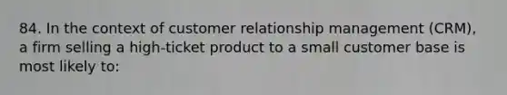 84. In the context of customer relationship management (CRM), a firm selling a high-ticket product to a small customer base is most likely to: