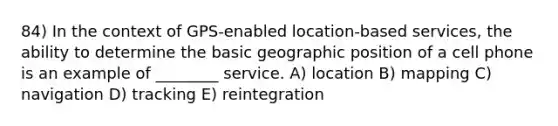 84) In the context of GPS-enabled location-based services, the ability to determine the basic geographic position of a cell phone is an example of ________ service. A) location B) mapping C) navigation D) tracking E) reintegration