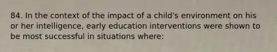 84. In the context of the impact of a child's environment on his or her intelligence, early education interventions were shown to be most successful in situations where: