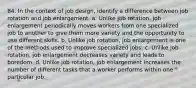 84. In the context of job design, identify a difference between job rotation and job enlargement. a. Unlike job rotation, job enlargement periodically moves workers from one specialized job to another to give them more variety and the opportunity to use different skills. b. Unlike job rotation, job enlargement is one of the methods used to improve specialized jobs. c. Unlike job rotation, job enlargement decreases variety and leads to boredom. d. Unlike job rotation, job enlargement increases the number of different tasks that a worker performs within one particular job.