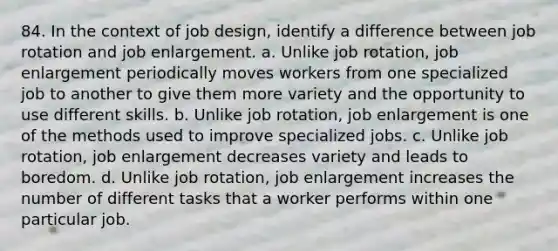 84. In the context of job design, identify a difference between job rotation and job enlargement. a. Unlike job rotation, job enlargement periodically moves workers from one specialized job to another to give them more variety and the opportunity to use different skills. b. Unlike job rotation, job enlargement is one of the methods used to improve specialized jobs. c. Unlike job rotation, job enlargement decreases variety and leads to boredom. d. Unlike job rotation, job enlargement increases the number of different tasks that a worker performs within one particular job.