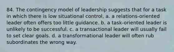 84. The contingency model of leadership suggests that for a task in which there is low situational control, a. a relations-oriented leader often offers too little guidance. b. a task-oriented leader is unlikely to be successful. c. a transactional leader will usually fail to set clear goals. d. a transformational leader will often rub subordinates the wrong way.