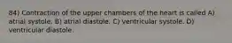84) Contraction of the upper chambers of the heart is called A) atrial systole. B) atrial diastole. C) ventricular systole. D) ventricular diastole.