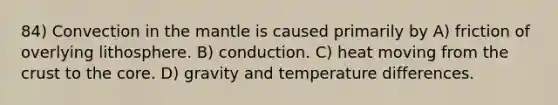 84) Convection in the mantle is caused primarily by A) friction of overlying lithosphere. B) conduction. C) heat moving from the crust to the core. D) gravity and temperature differences.