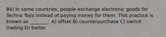 84) In some countries, people exchange electronic goods for Techno Toys instead of paying money for them. This practice is known as ________. A) offset B) counterpurchase C) switch trading D) barter