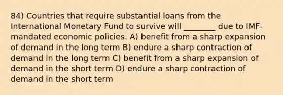 84) Countries that require substantial loans from the International Monetary Fund to survive will ________ due to IMF-mandated economic policies. A) benefit from a sharp expansion of demand in the long term B) endure a sharp contraction of demand in the long term C) benefit from a sharp expansion of demand in the short term D) endure a sharp contraction of demand in the short term