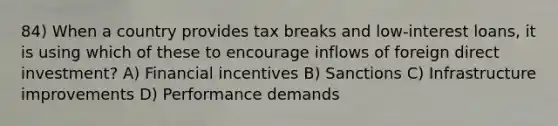 84) When a country provides tax breaks and low-interest loans, it is using which of these to encourage inflows of foreign direct investment? A) Financial incentives B) Sanctions C) Infrastructure improvements D) Performance demands