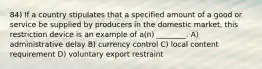 84) If a country stipulates that a specified amount of a good or service be supplied by producers in the domestic market, this restriction device is an example of a(n) ________. A) administrative delay B) currency control C) local content requirement D) voluntary export restraint