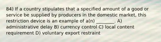 84) If a country stipulates that a specified amount of a good or service be supplied by producers in the domestic market, this restriction device is an example of a(n) ________. A) administrative delay B) currency control C) local content requirement D) voluntary export restraint